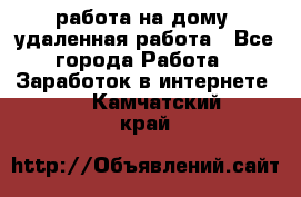 работа на дому, удаленная работа - Все города Работа » Заработок в интернете   . Камчатский край